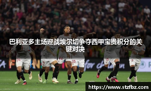 巴利亚多主场迎战埃尔切争夺西甲宝贵积分的关键对决