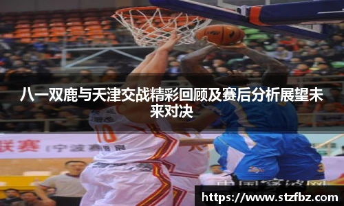 八一双鹿与天津交战精彩回顾及赛后分析展望未来对决